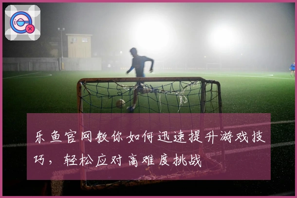 乐鱼官网教你如何迅速提升游戏技巧，轻松应对高难度挑战