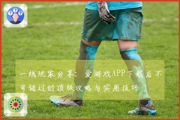 一线玩家分享：爱游戏APP下载后不可错过的顶级攻略与实用技巧