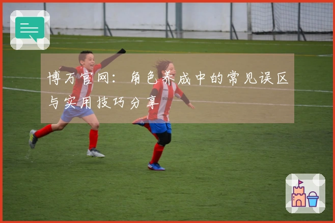 博万官网：角色养成中的常见误区与实用技巧分享