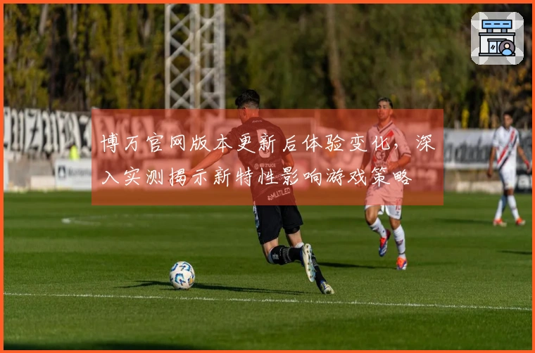 博万官网版本更新后体验变化，深入实测揭示新特性影响游戏策略