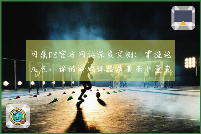 问鼎pg官方网站深度实测：掌握这几点，你的游戏体验质变而非量变