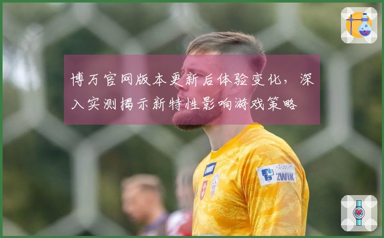 博万官网版本更新后体验变化，深入实测揭示新特性影响游戏策略