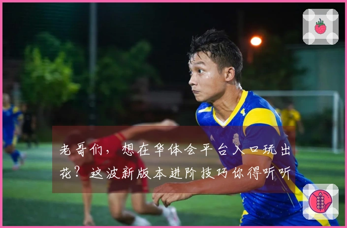 老哥们，想在华体会平台入口玩出花？这波新版本进阶技巧你得听听！