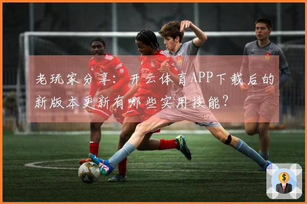 老玩家分享：开云体育APP下载后的新版本更新有哪些实用技能？