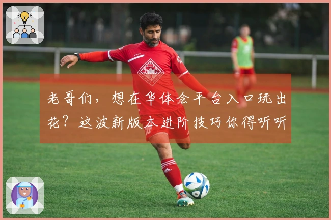 老哥们，想在华体会平台入口玩出花？这波新版本进阶技巧你得听听！
