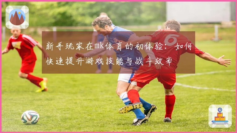 新手玩家在mk体育的初体验：如何快速提升游戏技能与战斗效率